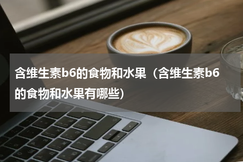 含维生素b6的食物和水果（含维生素b6的食物和水果有哪些）