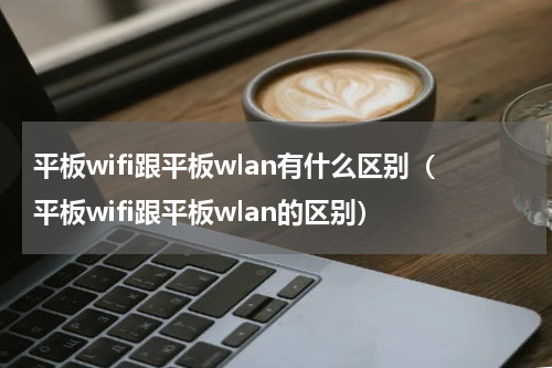 平板wifi跟平板wlan有什么区别（平板wifi跟平板wlan的区别）