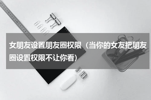女朋友设置朋友圈权限（当你的女友把朋友圈设置权限不让你看）