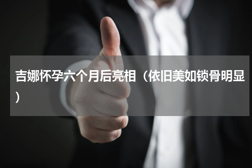 吉娜怀孕六个月后亮相（依旧美如锁骨明显）