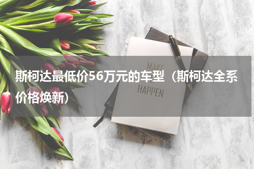 斯柯达最低价56万元的车型（斯柯达全系价格焕新）