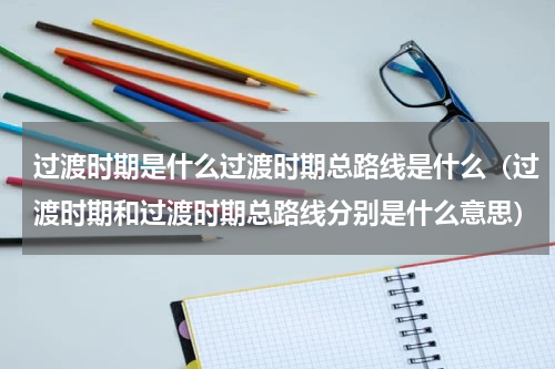 过渡时期是什么过渡时期总路线是什么（过渡时期和过渡时期总路线分别是什么意思）