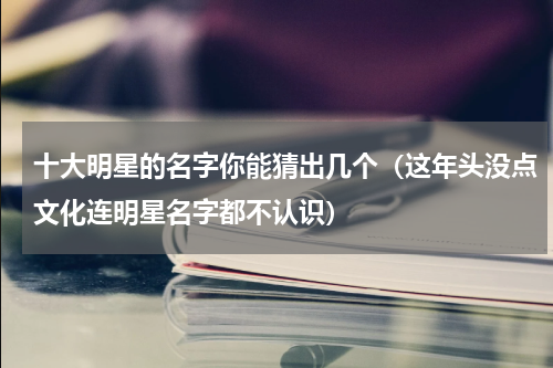 十大明星的名字你能猜出几个（这年头没点文化连明星名字都不认识）