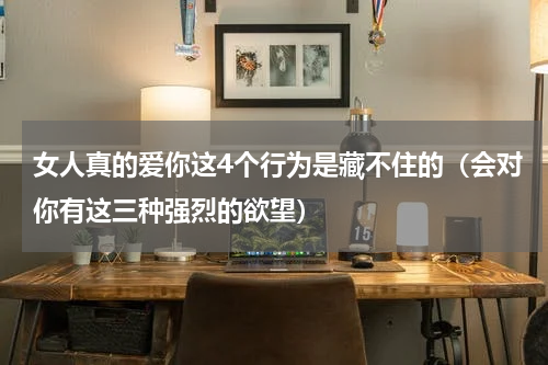 女人真的爱你这4个行为是藏不住的（会对你有这三种强烈的欲望）