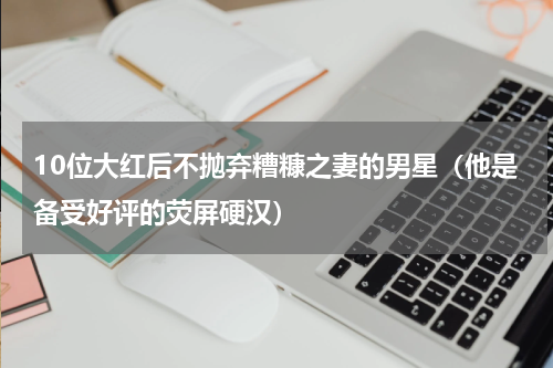 10位大红后不抛弃糟糠之妻的男星（他是备受好评的荧屏硬汉）
