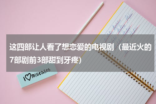 这四部让人看了想恋爱的电视剧（最近火的7部剧前3部甜到牙疼）
