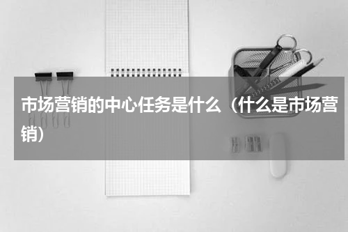 市场营销的中心任务是什么（什么是市场营销）