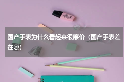 国产手表为什么看起来很廉价（国产手表差在哪）