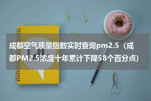 成都空气质量指数实时查询pm2.5（成都PM2.5浓度十年累计下降58个百分点）