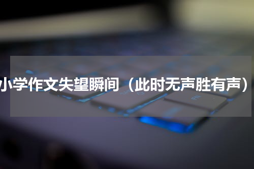 小学作文失望瞬间（此时无声胜有声）
