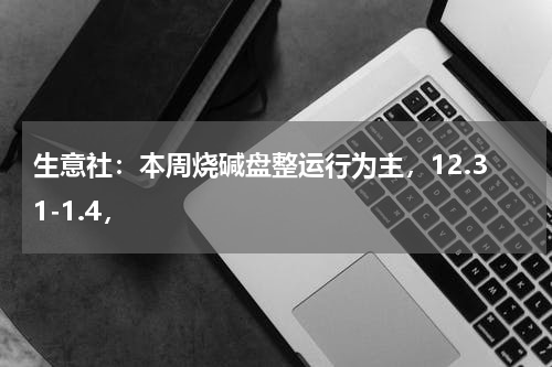 生意社：本周烧碱盘整运行为主，12.31-1.4，
