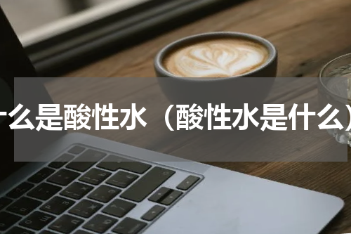 什么是酸性水（酸性水是什么）