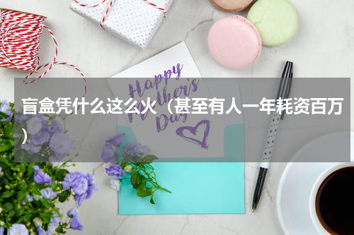 盲盒凭什么这么火（甚至有人一年耗资百万）