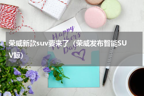 荣威新款suv要来了（荣威发布智能SUV鲸）