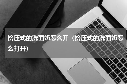 挤压式的洗面奶怎么开（挤压式的洗面奶怎么打开）
