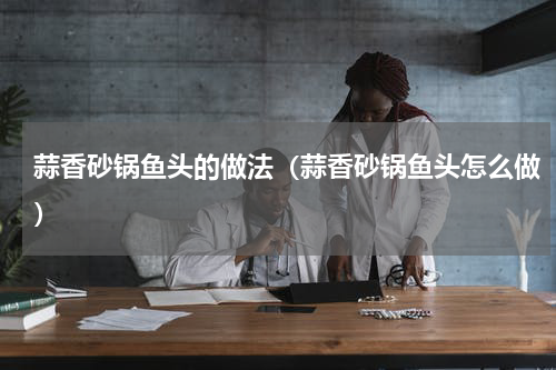蒜香砂锅鱼头的做法（蒜香砂锅鱼头怎么做）