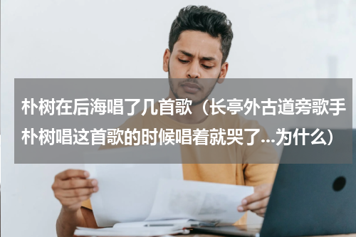 朴树在后海唱了几首歌（长亭外古道旁歌手朴树唱这首歌的时候唱着就哭了...为什么）