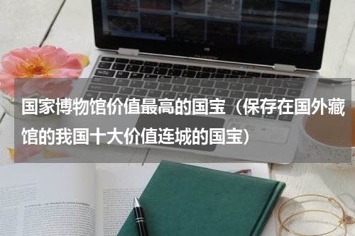 国家博物馆价值最高的国宝（保存在国外藏馆的我国十大价值连城的国宝）