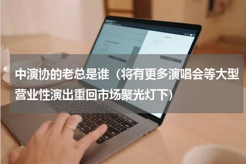 中演协的老总是谁（将有更多演唱会等大型营业性演出重回市场聚光灯下）
