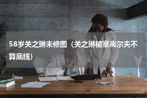 58岁关之琳未修图（关之琳被塞高尔夫不算底线）