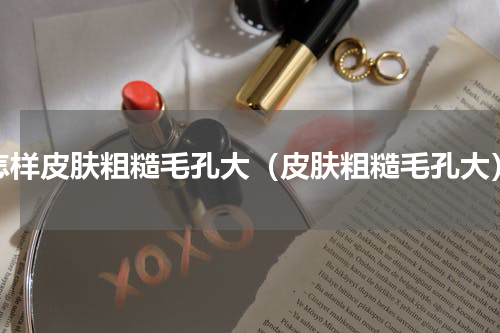 怎样皮肤粗糙毛孔大（皮肤粗糙毛孔大）
