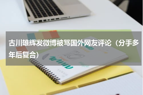 古川雄辉发微博被骂国外网友评论（分手多年后复合）