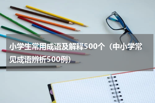 小学生常用成语及解释500个（中小学常见成语辨析500例）