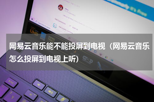 网易云音乐能不能投屏到电视（网易云音乐怎么投屏到电视上听）