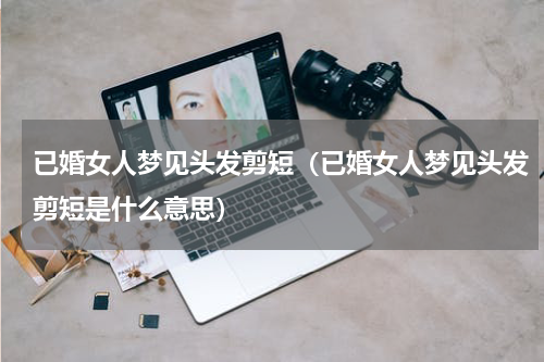 已婚女人梦见头发剪短（已婚女人梦见头发剪短是什么意思）