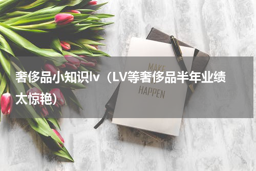 奢侈品小知识lv（LV等奢侈品半年业绩太惊艳）