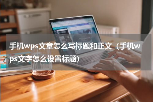 手机wps文章怎么写标题和正文（手机wps文字怎么设置标题）