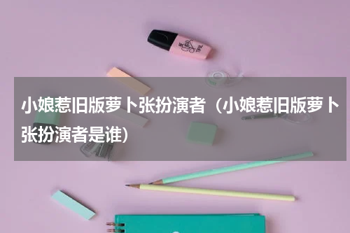小娘惹旧版萝卜张扮演者（小娘惹旧版萝卜张扮演者是谁）