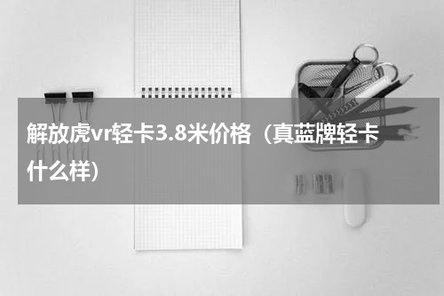 解放虎vr轻卡3.8米价格（真蓝牌轻卡什么样）