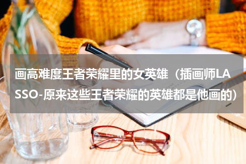 画高难度王者荣耀里的女英雄（插画师LASSO-原来这些王者荣耀的英雄都是他画的）
