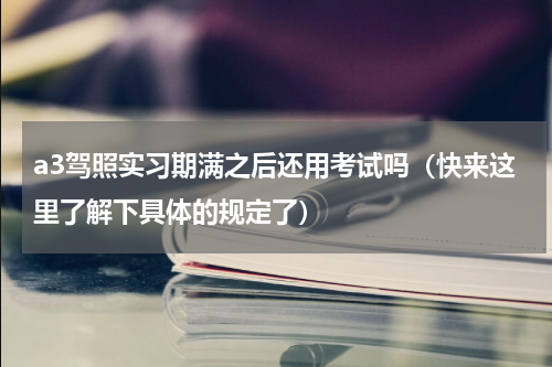 a3驾照实习期满之后还用考试吗（快来这里了解下具体的规定了）
