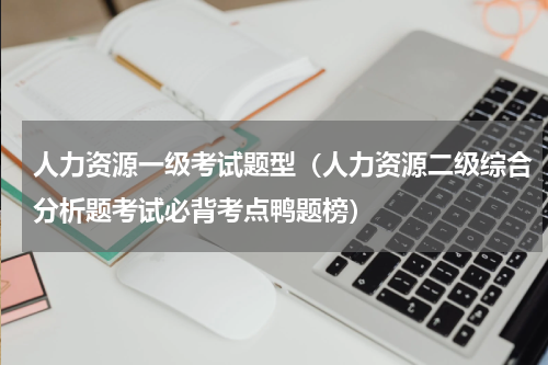 人力资源一级考试题型（人力资源二级综合分析题考试必背考点鸭题榜）