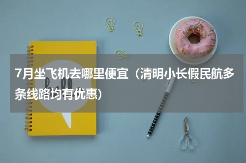 7月坐飞机去哪里便宜（清明小长假民航多条线路均有优惠）