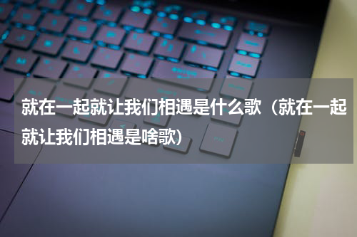 就在一起就让我们相遇是什么歌（就在一起就让我们相遇是啥歌）