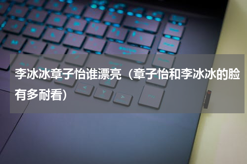 李冰冰章子怡谁漂亮（章子怡和李冰冰的脸有多耐看）