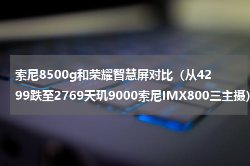 索尼8500g和荣耀智慧屏对比（从4299跌至2769天玑9000索尼IMX800三主摄）