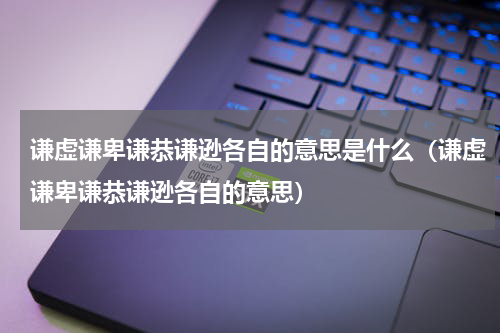 谦虚谦卑谦恭谦逊各自的意思是什么（谦虚谦卑谦恭谦逊各自的意思）