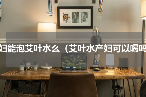 产妇能泡艾叶水么（艾叶水产妇可以喝吗）
