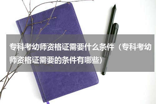 专科考幼师资格证需要什么条件（专科考幼师资格证需要的条件有哪些）