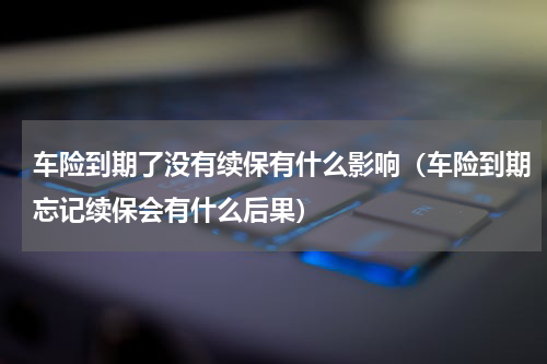 车险到期了没有续保有什么影响（车险到期忘记续保会有什么后果）