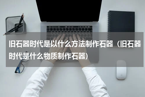 旧石器时代是以什么方法制作石器（旧石器时代是什么物质制作石器）