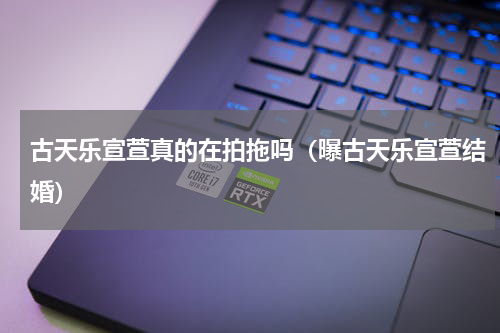 古天乐宣萱真的在拍拖吗（曝古天乐宣萱结婚）