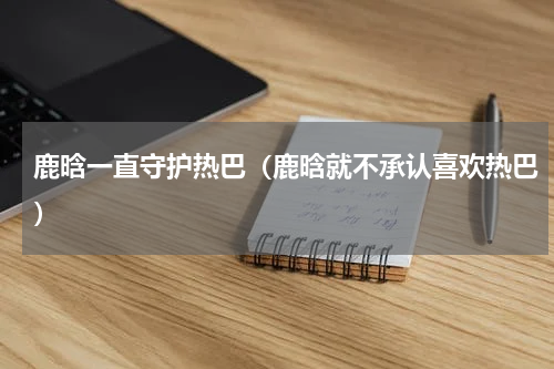 鹿晗一直守护热巴（鹿晗就不承认喜欢热巴）