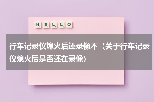 行车记录仪熄火后还录像不（关于行车记录仪熄火后是否还在录像）
