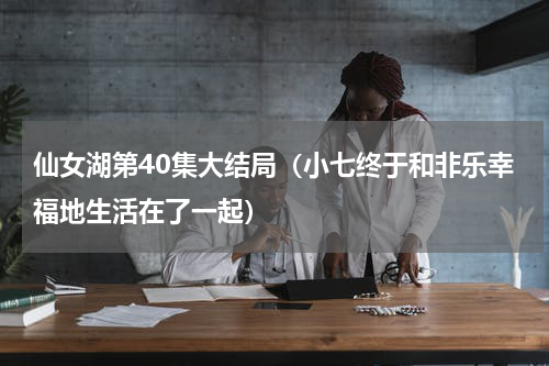 仙女湖第40集大结局（小七终于和非乐幸福地生活在了一起）