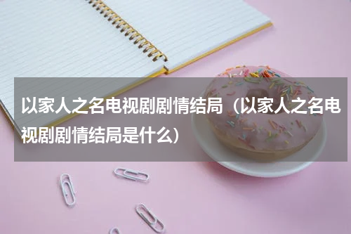 以家人之名电视剧剧情结局（以家人之名电视剧剧情结局是什么）